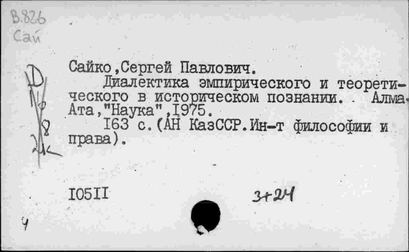 ﻿Сэ.\л
и Сайко,Сергей Павлович.
дД Диалектика эмпирического и теорети-Ш ческого в историческом познании. . Алма-V? Ата, "Наука” , 1975.
ю 163 с. (АН КазССР.Ин-т философии и эд права).
10511
V
з^ьЧ